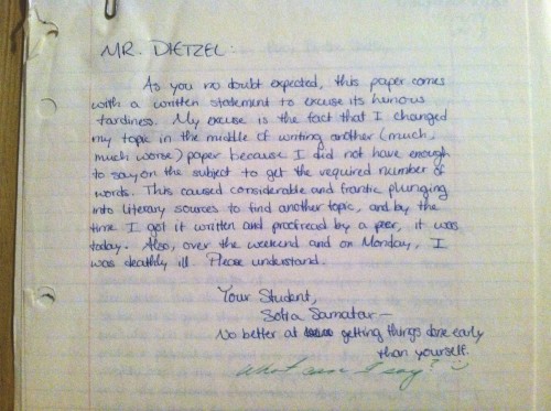 Photo of a handwritten note from Sofia Samater to one of her teachers Transcript: MR. DIETZEL: As you no doubt expected, this paper comes with a written statement to excuse the heinous tardiness. My excuse is the fact that I change my topic in the middle of writing another (much, much worse) paper because I did not have enough to say on the subject to get the required number of words. This caused considerable and frantic plunging into literary sources to find another topic, and by the time I got it written and proofread by a peer, it was today. Also, over the weekend and on Monday, I was deathly ill. Please understand. Your Student, Sofia Samatar— No better at getting things done early than yourself. (teacher’s note in response)What can I say? ?