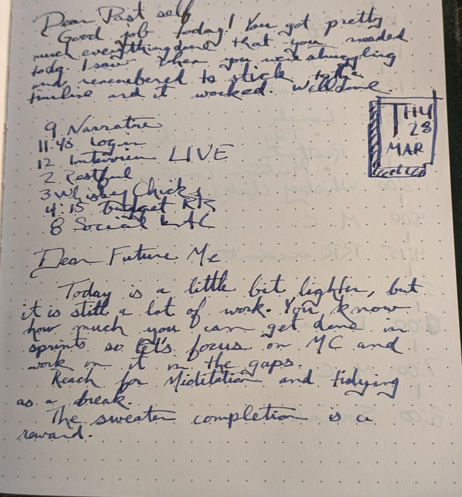 Alt Text: A handwritten page of my bullet journal for Thursday, March 28th. It reads:

Dear Past Self,
Good job today! You got pretty much everything done that you needed to do. I saw when you were struggling and remembered to stick tot he timeline and it worked. Well done.

Dear Future Me,
Today is a little bit lighter, but it is still a lot of work. You know how much you can get done in sprints so let's focus on MC and work on it in the gaps. Reach for meditation and tidying as a break. The sweater completion is a reward.