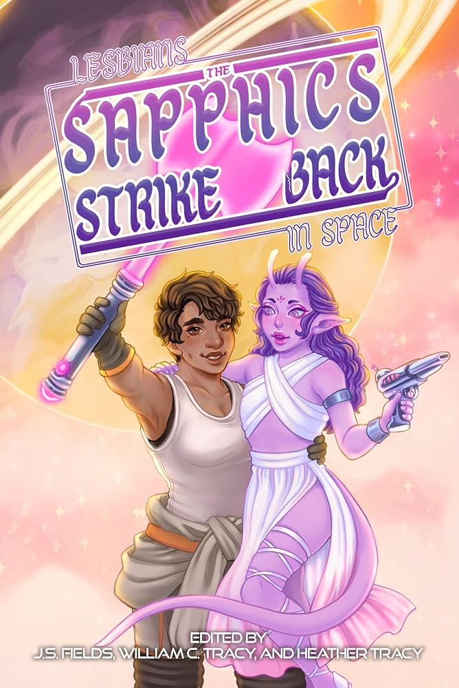 Lesbians in Space: :The Sapphics Strike Back. Edited by J.S. Fields, William C. Tracy, and Heather Tracy. The cover image features a human woman holding a pink light saber embracing an alien woman holding a blaster.